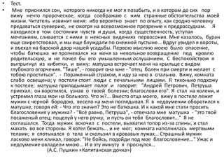 • Тест.
• Мне приснился сон, которого никогда не мог я позабыть, и в котором до сих пор
вижу нечто пророческое, когда соображаю с ним странные обстоятельства моей
жизни. Читатель извинит меня: ибо вероятно знает по опыту, как сродно человеку
предаваться суеверию, не смотря на всевозможное презрение к предрассудкам. Я
находился в том состоянии чувств и души, когда существенность, уступая
мечтаниям, сливается с ними в неясных видениях первосония. Мне казалось, буран
еще свирепствовал, и мы еще блуждали по снежной пустыне... Вдруг увидел я вороты,
и въехал на барской двор нашей усадьбы. Первою мыслию моею было опасение,
чтобы батюшка не прогневался на меня за невольное возвращение под кровлю
родительскую, и не почел бы его умышленным ослушанием. С беспокойством я
выпрыгнул из кибитки, и вижу: матушка встречает меня на крыльце с видом
глубокого огорчения. "Тише", - говорит она мне - "отец болен при смерти и желает с
тобою проститься". - Пораженный страхом, я иду за нею в спальню. Вижу, комната
слабо освещена; у постели стоят люди с печальными лицами. Я тихонько подхожу
к постеле; матушка приподымает полог и говорит: "Андрей Петрович, Петруша
приехал; он воротился, узнав о твоей болезни; благослови его". Я стал на колени, и
устремил глаза мои на больного. Что ж?... Вместо отца моего, вижу в постеле лежит
мужик с черной бородою, весело на меня поглядывая. Я в недоумении оборотился к
матушке, говоря ей: - Что это значит? Это не батюшка. И к какой мне стати просить
благословения у мужика? - "Всё равно, Петруша", - отвечала мне матушка - "это твой
посаженый отец; поцелуй у него ручку, и пусть он тебя благословит..." Я не
соглашался. Тогда мужик вскочил с постели, выхватил топор из-за спины, и стал
махать во все стороны. Я хотел бежать... и не мог; комната наполнилась мертвыми
телами; я спотыкался о тела и скользил в кровавых лужах... Страшный мужик
ласково меня кликал, говоря: "Не бойсь, подойди под мое благословение..." Ужас и
недоумение овладели мною... И в эту минуту я проснулся…
(А.С. Пушкин «Капитанская дочка»)
 