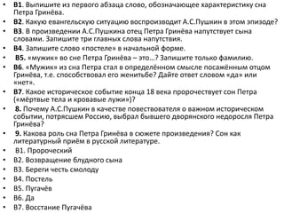 • В1. Выпишите из первого абзаца слово, обозначающее характеристику сна
Петра Гринёва.
• В2. Какую евангельскую ситуацию воспроизводит А.С.Пушкин в этом эпизоде?
• В3. В произведении А.С.Пушкина отец Петра Гринёва напутствует сына
словами. Запишите три главных слова напутствия.
• В4. Запишите слово «постеле» в начальной форме.
• В5. «мужик» во сне Петра Гринёва – это…? Запишите только фамилию.
• В6. «Мужик» из сна Петра стал в определённом смысле посажённым отцом
Гринёва, т.е. способствовал его женитьбе? Дайте ответ словом «да» или
«нет».
• В7. Какое историческое событие конца 18 века пророчествует сон Петра
(«мёртвые тела и кровавые лужи»)?
• 8. Почему А.С.Пушкин в качестве повествователя о важном историческом
событии, потрясшем Россию, выбрал бывшего дворянского недоросля Петра
Гринёва?
• 9. Какова роль сна Петра Гринёва в сюжете произведения? Сон как
литературный приём в русской литературе.
• В1. Пророческий
• В2. Возвращение блудного сына
• В3. Береги честь смолоду
• В4. Постель
• В5. Пугачёв
• В6. Да
• В7. Восстание Пугачёва
 