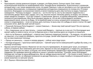 • Тест.
• Проснувшись поутру довольно поздно, я увидел, что буря утихла. Солнце сияло. Снег лежал
ослепительной пеленою на необозримой степи. Лошади были запряжены. Я расплатился с хозяином,
который взял с нас такую умеренную плату, что даже Савельич с ним не заспорил и не стал торговаться
по своему обыкновению, и вчерашние подозрения изгладились совершенно из головы его. Я позвал
вожатого, благодарил за оказанную помочь и велел Савельичу дать ему полтину на водку. Савельич
нахмурился. "Полтину на водку! – сказал он, – за что это? За то, что ты же изволил подвезти его к
постоялому двору? Воля твоя, сударь: нет у нас лишних полтин. Всякому давать на водку, так самому
скоро придется голодать". Я не мог спорить с Савельичем. Деньги, по моему обещанию, находились в
полном его распоряжении. Мне было досадно однако ж, что не мог отблагодарить человека,
выручившего меня, если не из беды, то по крайней мере из очень неприятного положения. «Хорошо –
сказал я хладнокровно; – если не хочешь дать полтину, то вынь ему что-нибудь из моего платья. Он одет
слишком легко. Дай ему мой заячий тулуп».
• – Помилуй, батюшка Петр Андреич! – сказал Савельич. – Зачем ему твой заячий тулуп? Он его пропьет,
собака, в первом кабаке.
• – Это, старинушка, уж не твоя печаль, – сказал мой бродяга, – пропью ли я или нет. Его благородие мне
жалует шубу со своего плеча: его на то барская воля, а твое холопье дело не спорить и слушаться.
• – Бога ты не боишься, разбойник! – отвечал ему Савельич сердитым голосом. – Ты видишь, что дитя еще
не смыслит, а ты и рад его обобрать, простоты его ради. Зачем тебе барский тулупчик? Ты и не напялишь
его на свои окаянные плечища.
• – Прошу не умничать, – сказал я своему дядьке; – сейчас неси сюда тулуп.
• – Господи владыко! – простонал мой Савельич. – Заячий тулуп почти новешенький! и добро бы кому, а то
пьянице оголелому!
• Однако заячий тулуп явился. Мужичок тут же стал его примеривать. В самом деле тулуп, из которого
успел и я вырасти, был немножко для него узок. Однако он кое-как умудрился, и надел его, распоров по
швам. Савельич чуть не завыл, услышав, как нитки затрещали. Бродяга был чрезвычайно доволен моим
подарком. Он проводил меня до кибитки и сказал с низким поклоном: "Спасибо, ваше благородие!
Награди вас господь за вашу добродетель. Век не забуду ваших милостей". – Он пошел в свою сторону, а
я отправился далее, не обращая внимания на досаду Савельича, и скоро позабыл о вчерашней вьюге, о
своем вожатом и о заячьем тулупе.
• (А.С. Пушкин «Капитанская дочка»)
 