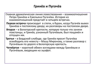 Гринёв и Пугачёв
Главная драматическая линия повествования – взаимоотношения
Петра Гринёва и Емельяна Пугачёва. История из
взаимоотношений предстаёт в четырёх встречах.
Первая встреча происходит в степи, в буран, когда Пугачёв вывел
Гринёва к постоялому двору; их разговоры на постоялом дворе.
Вторая – в Белогорской крепости, которую только что заняли
повстанцы, и Гринёв, узнанный Пугачёвым, был пощажён и
отпущен им.
Третья – в Бердской слободе, где Гринёв просит Пугачёва
освободить его невесту – Машу Миронову, а также разговор с
Пугачёвым по дороге в Белогорскую крепость.
Четвёртая – короткий обмен взглядами между Гринёвым и
Пугачёвым, входящим на эшафот.
 