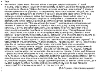 • Тест.
• Никто не встретил меня. Я пошел в сени и отворил дверь в переднюю. Старый
инвалид, сидя на столе, нашивал синюю заплату на локоть зеленого мундира. Я велел
ему доложить обо мне. "Войди, батюшка,- отвечал инвалид, - наши дома". Я вошел в
чистенькую комнатку, убранную по-старинному. В углу стоял шкаф с посудой; на стене
висел диплом офицерский за стеклом и в рамке; около него красовались лубочные
картинки, представляющие взятие Кистрина и Очакова, также выбор невесты и
погребение кота. У окна сидела старушка в телогрейке и с платком на голове. Она
разматывала нитки, которые держал, распялив на руках, кривой старичок в
офицерском мундире. "Что вам угодно, батюшка?" - спросила она, продолжая свое
занятие. Я отвечал, что приехал на службу и явился по долгу своему к господину
капитану, и с этим словом обратился было к кривому старичку, принимая его за
коменданта; но хозяйка перебила затверженную мною речь. "Ивана Кузмича дома
нет,- сказала она, - он пошел в гости к отцу Герасиму; да всё равно, батюшка, я его
хозяйка. Прошу любить и жаловать. Садись, батюшка". Она кликнула девку и велела ей
позвать урядника. Старичок своим одиноким глазом поглядывал на меня с
любопытством. "Смею спросить,- сказал он, - вы в каком полку изволили служить?" Я
удовлетворил его любопытству. "А смею спросить, - продолжал он, - зачем изволили вы
перейти из гвардии в гарнизон?" Я отвечал, что такова была воля начальства.
"Чаятельно, за неприличные гвардии офицеру поступки", - продолжал неутомимый
вопрошатель. "Полно врать пустяки, - сказала ему капитанша, - ты видишь, молодой
человек с дороги устал; ему не до тебя... (держи-ка руки прямее...). А ты, мой батюшка,
- продолжала она, обращаясь ко мне, - не печалься, что тебя упекли в наше захолустье.
Не ты первый, не ты последний. Стерпится, слюбится. Швабрин Алексей Иваныч вот уж
пятый год как к нам переведен за смертоубийство. Бог знает, какой грех его попутал;
он, изволишь видеть, поехал за город с одним поручиком, да взяли с собою шпаги, да и
ну друг в друга пырять; а Алексей Иваныч и заколол поручика, да еще при двух
свидетелях! Что прикажешь делать? На грех мастера нет".
• (А.С.Пушкин «Капитанская дочка»)
•
 