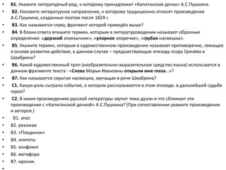 • В1. Укажите литературный род, к которому принадлежит «Капитанская дочка» А.С.Пушкина.
• В2. Назовите литературное направление, к которому традиционно относят произведения
А.С.Пушкина, созданные поэтом после 1824 г.
• В3. Как называется глава, фрагмент которой приведён выше?
• В4. В бланк ответа впишите термин, которым в литературоведении называют образные
определения: «дерзкий злоязычник», «упорное злоречие», «грубая насмешка».
• В5. Укажите термин, которым в художественном произведении называют противоречие, лежащее
в основе развития действия, в данном случае – предшествующую эпизоду ссору Гринёва и
Швабрина?
• В6. Какой художественный троп (изобразительно-выразительное средство языка) используется в
данном фрагменте текста : «Слова Марьи Ивановны открыли мне глаза…»?
• В7. Как называется скрытая насмешка, звучащая в речи Швабрина?
• С1. Какую роль сыграло событие, о котором рассказывается в этом эпизоде, в дальнейшей судьбе
героя?
• С2. В каких произведениях русской литературы звучит тема дуэли и что сближает эти
произведения с «Капитанской дочкой» А.С.Пушкина? (При сопоставлении укажите произведения
и авторов.)
• В1. эпос
• В2. реализм
• В3. «Поединок»
• В4. эпитеты
• В5. конфликт
• В6. метафора
• В7. ирония.
 