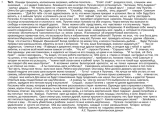 • Тест. Лошади тронулись, колокольчик загремел, кибитка полетела... "Стой! стой!" раздался голос, слишком мне
знакомый, - и я увидел Савельича, бежавшего нам на встречу. Пугачев велел остановиться. "Батюшка, Петр Андреич!"
- кричал дядька. - "Не покинь меня на старости лет посреди этих мошен..." - А, старый хрыч! - сказал ему Пугачев. -
Опять бог дал свидеться. Ну, садись на облучок. "Спасибо, государь, спасибо, отец родной!" - говорил Савельич
усаживаясь. - "Дай бог тебе сто лет здравствовать за то, что меня старика призрил и успокоил. Век за тебя буду бога
молить, а о зайчьем тулупе и упоминать уж не стану". Этот зайчий тулуп мог наконец не на шутку рассердить
Пугачева. К счастию, самозванец или не расслыхал или пренебрег неуместным намеком. Лошади поскакали; народ
на улице останавливался и кланялся в пояс. Пугачев кивал головою на обе стороны. Через минуту мы выехали из
слободы и помчались по гладкой дороге. Легко можно себе представить, что чувствовал я в эту минуту. Через
несколько часов должен я был увидеться с той, которую почитал уже для меня потерянною. Я воображал себе минуту
нашего соединения... Я думал также и о том человеке, в чьих руках находилась моя судьба, и который по странному
стечению обстоятельств таинственно был со мною связан. Я вспоминал об опрометчивой жестокости, о
кровожадных привычках того, кто вызывался быть и избавителем моей любезной! Пугачев не знал, что она была дочь
капитана Миронова; озлобленный Швабрин мог открыть ему всё; Пугачев мог проведать истину и другим образом...
Тогда что станется с Марьей Ивановной? Холод пробегал по моему телу, и волоса становились дыбом... Вдруг Пугачев
прервал мои размышления, обратясь ко мне с вопросом: "О чем, ваше благородие, изволил задуматься?" - Как не
задуматься, - отвечал я ему. - Я офицер и дворянин; вчера еще дрался противу тебя, а сегодня еду с тобой в одной
кибитке, и счастие всей моей жизни зависит от тебя. "Что ж?" - спросил Пугачев. - "Страшно тебе?" Я отвечал, что
быв однажды уже им помилован, я надеялся не только на его пощаду, но даже и на помощь. "И ты прав, ей богу
прав!" - сказал самозванец. - "Ты видел, что мои ребята смотрели на тебя косо; а старик и сегодня настаивал на том, что
ты шпион, и что надобно тебя пытать и повесить; но я не согласился", - прибавил он, понизив голос, чтоб Савельич и
татарин не могли его услышать, - "помня твой стакан вина и зайчий тулуп. Ты видишь, что я не такой еще кровопийца,
как говорит обо мне ваша братья". Я вспомнил взятие Белогорской крепости; но не почел нужным его оспоривать,
и не отвечал ни слова… - А ты полагаешь идти на Москву? Самозванец несколько задумался и сказал в пол-голоса:
"Бог весть. Улица моя тесна; воли мне мало. Ребята мои умничают. Они воры. Мне должно держать ухо востро; при
первой неудаче они свою шею выкупят моею головою". - То-то! - сказал я Пугачеву. - Не лучше ли тебе отстать от них
самому, заблаговременно, да прибегнуть к милосердию государыни? Пугачев горько усмехнулся. - Нет, - отвечал он;
- поздно мне каяться.Для меня не будет помилования. Буду продолжать как начал. Как знать? Авось и удается! Гришка
Отрепьев ведь поцарствовал же над Москвою. - А знаешь ты, чем он кончил? Его выбросили из окна, зарезали,
сожгли, зарядили его пеплом пушку и выпалили! -Слушай,- сказал Пугачев с каким-то диким вдохновением. –
Расскажу тебе сказку, которую в ребячестве мне рассказывала старая калмычка. Однажды орел спрашивал у ворона:
скажи, ворон-птица, отчего живешь ты на белом свете триста лет, а я всего-на-все только тридцать три года? - Оттого,
батюшка, отвечал ему ворон, что ты пьешь живую кровь, а я питаюсь мертвечиной. Орел подумал: давай попробуем и
мы питаться тем же. Хорошо. Полетели орел да ворон. Вот завидели палую лошадь; спустились и сели. Ворон стал
клевать, да похваливать. Орел клюнул раз, клюнул другой, махнул крылом и сказал ворону: нет, брат ворон; чем триста
лет питаться падалью, лучше раз напиться живой кровью, а там что бог даст! - Какова калмыцкая сказка? - Затейлива, -
отвечал я ему. - Но жить убийством и разбоем значит по мне клевать мертвечину. Пугачев посмотрел на меня с
удивлением и ничего не отвечал. Оба мы замолчали, погрузясь каждый в свои размышления. Татарин затянул
унылую песню; Савельич, дремля, качался на облучке. Кибитка летела по гладкому зимнему пути...
А.С. Пушкин «Капитанская дочка»
 