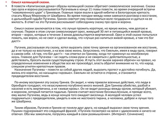 • Смысл калмыцкой сказки.
• В повести «Капитанская дочка» образы калмыцкой сказки обретают символическое значение. Сказка
про орла и ворона рассказывается Пугачевым в конце 11 главы повести, во время очередной встречи
"новоявленного царя" с Гриневым. Главные герои ехали в одной кибитке в Белогорскую крепость
спасать Машу Миронову от Швабрина. Во время поездки между ними завязался разговор о восстании,
о дальнейшей судьбе Пугачева. Гринев советует ему повиноваться воле государыни и сдаться на ее
милость. В ответ на это Пугачев рассказывает собеседнику сказку про орла и ворона.
Смысл сказки заключается в том, что лучше прожить короткую, но яркую жизнь, чем долгую и
скучную. Первое в этом случае символизирует орел, живущий 30 лет и питающийся живой кровью,
второе – ворон, которые в течение 3 веков довольствуется мертвячиной. Орел в этой сказке попытался
пожить, как ворон, но не смог и сделал вывод, что «лучше раз напиться живой кровью, а там что бог
даст!»
Пугачев, рассказывая эту сказку, хотел выразить свою точку зрения на организованное им восстание,
да и не только на восстание, а на всю свою жизнь. Безусловно, что Емельян, имея в виду орла, говорил
о самом себе. «А там, что бог даст!» - так ответил он Гриневу, когда тот намекнул на неизбежную
казнь. Главное для Пугачева – не сидеть сложа руки и не смиряться с действительностью, а
действовать, бросать вызов существующему строю. И пусть этот вызов заранее обречен на провал, но
определенные изменения в обществе все же произойдут, власть обратит внимание на то, что народ
слишком угнетен крепостным правом.
Назначение Пугачева – повести за собой других людей, выразить протест и достойно погибнуть. Да,
жизнь его коротка, но насыщена «кровью». Емельян не остается в стороне, а становится
предводителем восстания.
По-иному воспринял эту сказку Гринев. Он видит, к чему привели военные действия, что люди в
Оренбурге голодают, что незаслуженно погублено много жизней. Для Гринева убийство, разбой и
насилие и есть мертвячина, а не «живая кровь». Он не видит разницы между орлом, который убивает,
и вороном, который питается падалью. Гринев считает восстание бессмысленным, и прежде всего,
ему жалко Пугачева, ведь в конце концов того ожидает виселица. А молодой человек успел
подружиться с предводителем, увидеть в нем не жестокого тирана, а человека, добрее и лучше того
же Швабрина.
Таким образом, Пугачев и Гринев не поняли друг друга, но каждый выразил свою точку зрения.
Пушкин подчеркивает это следующей фразой: «Пугачев посмотрел на меня с удивлением и ничего не
отвечал. Оба мы замолчали, погрузясь каждый в свои размышления». (Интернет. Сочинение)
 