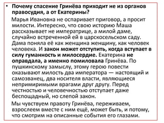 • Почему спасение Гринёва приходит не из органов
правосудия, а от Екатерины?
Марья Ивановна не оспаривает приговор, а просит
милости. Интересно, что свою историю Маша
рассказывает не императрице, а милой даме,
случайно встреченной ей в царскосельском саду.
Дама поняла её как женщина женщину, как человек
человека. И закон может отступить, когда вступает в
силу гуманность и милосердие. Екатерина не
оправдала, а именно помиловала Гринёва. По
пушкинскому замыслу, этому герою повести
оказывают милость два императора — настоящий и
самозванец, два носителя власти, являющиеся
непримиримыми врагами друг другу. Перед
честностью и человечностью отступает даже
беспощадный, но слепой закон.
Мы чувствуем правоту Гринёва, переживаем,
взрослеем вместе с ним ещё, может быть, и потому,
что смотрим на описанные события его глазами.
 