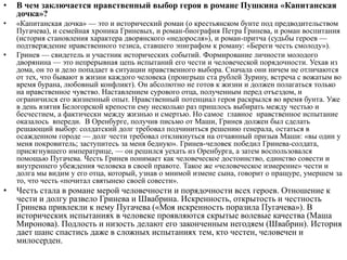 • В чем заключается нравственный выбор героя в романе Пушкина «Капитанская
дочка»?
• «Капитанская дочка» — это и исторический роман (о крестьянском бунте под предводительством
Пугачева), и семейная хроника Гриневых, и роман-биография Петра Гринева, и роман воспитания
(история становления характера дворянского «недоросля»), и роман-притча (судьбы героев —
подтверждение нравственного тезиса, ставшего эпиграфом к роману: «Береги честь смолоду»).
• Гринев — свидетель и участник исторических событий. Формирование личности молодого
дворянина — это непрерывная цепь испытаний его чести и человеческой порядочности. Уехав из
дома, он то и дело попадает в ситуации нравственного выбора. Сначала они ничем не отличаются
от тех, что бывают в жизни каждого человека (проигрыш ста рублей Зурину, встреча с вожатым во
время бурана, любовный конфликт). Он абсолютно не готов к жизни и должен полагаться только
на нравственное чувство. Наставлением сурового отца, полученным перед отъездом, и
ограничился его жизненный опыт. Нравственный потенциал героя раскрылся во время бунта. Уже
в день взятия Белогорской крепости ему несколько раз пришлось выбирать между честью и
бесчестием, а фактически между жизнью и смертью. Но самое главное нравственное испытание
оказалось впереди. В Оренбурге, получив письмо от Маши, Гринев должен был сделать
решающий выбор: солдатский долг требовал подчиниться решению генерала, остаться в
осажденном городе — долг чести требовал откликнуться на отчаянный призыв Маши: «вы один у
меня покровитель; заступитесь за меня бедную». Гринев-человек победил Гринева-солдата,
присягнувшего императрице, — он решился уехать из Оренбурга, а затем воспользовался
помощью Пугачева. Честь Гринев понимает как человеческое достоинство, единство совести и
внутреннего убеждения человека в своей правоте. Такое же «человеческое измерение» чести и
долга мы видим у его отца, который, узнав о мнимой измене сына, говорит о пращуре, умершем за
то, что честь «почитал святынею своей совести».
• Честь стала в романе мерой человечности и порядочности всех героев. Отношение к
чести и долгу развело Гринева и Швабрина. Искренность, открытость и честность
Гринева привлекли к нему Пугачева («Моя искренность поразила Пугачева»). В
исторических испытаниях в человеке проявляются скрытые волевые качества (Маша
Миронова). Подлость и низость делают его законченным негодяем (Швабрин). История
дает шанс спастись даже в сложных испытаниях тем, кто честен, человечен и
милосерден.
 