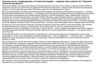 Согласны ли вы с утверждением, что тема милосердия — ведущая тема в романе А.С. Пушкина
«Капитанская дочка»?
Тема милосердия, чести была для Пушкина принципиальной. Она была тесно связана с другим, более глубоким
вопросом: как жить в истории? За что держаться? В «Капитанской дочке», законченной за несколько месяцев до
смерти, на этот вопрос был дан ответ. В романе нигде честь не противоречит совести.
Весь последний роман Пушкина проникнут духом милосердия. Центральная сюжетная линия романа — история
взаимоотношений Гринева и Пугачева — это прежде всего история милосердия. Вспомним первую встречу героев.
Пугачев вывел заблудившегося во время бурана Гринева к постоялому двору. Люди, пережившие только что
неприятное, опасное приключение, чувствуют особую общность, вдруг объединившую их. Гринев предлагает
Пугачеву чай, а после, по просьбе последнего, и стакан вина. Наутро Гринев еще раз благодарит Пугачева. Тут
впервые промелькнуло между офицером Гриневым и беглым казаком Пугачевым нечто иное... Поэтому и радуется
вожатый подарку, поэтому и такое теплое напутствие: «Спасибо, ваше благородие! Век не забуду ваших милостей».
И через все остальные встречи Гринева и Пугачева основной темой идет именно тема милосердия. При занятии
Белогорской крепости Пугачев, узнав Гринева, тут же помиловал его, спас от смертной казни. Но сколь
несоразмерна услуга и воздаяние: стакан вина и заячий тулуп и... жизнь, подаренная офицеру противного войска.
Разглядел однажды Гринев человека в Пугачеве, обратился к этому внутреннему человеку — и не может забыть
этого Пугачев.
И при третьей встрече, во всех перипетиях откровенного и рискованного диалога, который ведут герои, опять
милосердие. «О чем, ваше благородие, изволил задуматься? — Как не задуматься, — отвечал я ему. — Я офицер,
дворянин; вчера еще дрался против тебя, а сегодня еду с тобой в одной кибитке, и счастие всей моей жизни
зависит от тебя».
Для выявления все той же темы милосердия служит и история урядника Максимыча. Персонаж обрисован скупо.
Капитан Миронов не доверяет уряднику. Именно Максимыч укажет Пугачеву, кто комендант крепости. И именно
этот урядник, воевавший среди нападающих казаков Пугачева, во время схватки под Оренбургом передаст
Гриневу, воевавшему на противоположной стороне, письмо от Марьи Ивановны. Простил Гринев Максимычу
украденную полтину денег, простил без всякого расчета, по чистому милосердию, и тот отплатил сторицею.
Довольно устойчива в «Капитанской дочке» тема милосердия к врагу, к Швабрину. После дуэли Гринев прощает
Швабрину все его оскорбления. В Белогорской крепости, вырвав из рук предателя с помощью Пугачева Марью
Ивановну, Гринев не хочет торжествовать над поверженным врагом. Реабилитация Гринева, обвиненного по
ложному свидетельству Швабрина, в финале романа тоже следствие милосердия. Не закон, не формальное
судоразбирательство спасают героя от позора, а именное повеление императрицы.
Все в романе полно милосердия и подчеркивает основные христианские добродетели: верность, благородство,
жертвенность, послушание, способность крепко любить.
 
