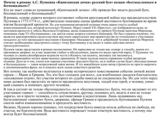 Почему в романе А.С. Пушкина «Капитанская дочка» русский бунт назван «бессмысленным и
беспощадным»?
Кто не знает слова из пушкинской «Капитанской дочки»: «Не приведи Бог видеть русский бунт,
бессмысленный и беспощадный»?
В романе, основу сюжета которого составляют события крестьянской войны под предводительством
Пугачева в 1773-1774 гг., действительно показаны сцены крайней жестокости бунтовщиков во время
взятия Белогорской крепости. Но для понимания авторской позиции очень важно учесть особый
композиционный ход, который использует Пушкин. Перед главой VII «Приступ», где изображается казнь за-
щитников крепости и гибель Василисы Егоровны, жены повешенного по приказу Пугачева капитана Миронова,
помещена глава VI «Пугачевщина», где дается сцена допроса пленного башкирца. Он был страшно изувечен, что
является красноречивым свидетельством жестоких карательных мер правительства по отношению к участникам
незадолго до того прошедшего восстания в Башкирии. Оказывается, что и добрейший человек капитан Миронов
считает необходимым «выстрочить спину» этому бунтовщику и не видит в таком действии ничего
предосудительного.
Пугачев также представлен в романе неоднозначно. Он нарисован не только как «изверг и злодей», каким его
признавали дворяне, но и как защитник слабых и обездоленных, каким его видел простой народ. У Пушкина это
человек со своим своеобразным кодексом чести («Казнить так казнить, миловать так миловать»),
придерживающийся четких нравственных принципов. В таком подходе нашла отражение особая авторская
позиция. Дело не в том, плохи или хороши участники «русского бунта», он в любом случае будет «бессмысленным
и беспощадным» — таков непреложный закон жизни. И эту важнейшую идею автор стремится не просто выразить
в запоминающейся фразе, но и показать всем ходом сюжетного развития.
Вот почему так необычно вплетаются в канву исторического повествования события личной жизни
героев — Маши и Гринева. Тот, кто был «злодеем для всех», для влюбленных оказался благодетелем,
«посаженым отцом», без участия которого их судьбы никогда не соединились бы. Но для этого перед
нами должен был предстать не просто предводитель восстания, злодей или герой, а человек, умею-
щий слышать и понимать другого человека.
В том и состоит не только «беспощадность», но и «бессмысленность» бунта, что он заслоняет от его
участников главное — способность сочувствовать другому, понимать его, видеть в нем не только
«врага», но и просто человека, с его достоинствами и недостатками. Лишь поднявшись над
бесчеловечным «законом» бунта, дворянин, офицер Гринев и предводитель бунтовщиков Пугачев
смогли найти взаимопонимание и преодолеть жестокость.
Видимо, Пушкин хорошо понимал, что посредством бунта никогда нельзя добиться ни свободы, ни
счастья, ни благополучия. Ведь жестокость порождает только ответную жестокость, а потому она
всегда будет бессмысленной.
 