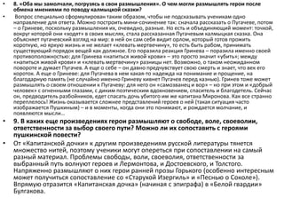 • 8. «Оба мы замолчали, погрузясь в свои размышления». О чем могли размышлять герои после
обмена мнениями по поводу калмыцкой сказки?
• Вопрос специально сформулирован таким образом, чтобы не подсказывать ученикам одно
направление для ответа. Можно построить мини-сочинение так: сначала рассказать о Пугачеве, потом
– о Гриневе, поскольку размышления их, очевидно, разные. Но есть и объединяющий момент: точкой,
вокруг которой они «ходят» в своих мыслях, стала рассказанная Пугачевым калмыцкая сказка. Она
объясняет пугачевский взгляд на мир: в ней он сам себя видит орлом, который готов прожить
короткую, но яркую жизнь и не желает «клевать мертвечину», то есть быть рабом, принимать
существующий порядок вещей как должное. Его поразила реакция Гринева – поразила именно своей
противоположностью: для Гринева «напиться живой крови» – это просто значит «убить»; между
«напиться живой крови» и «клевать мертвечину» разницы нет. Возможно, о таком неожиданном
повороте и думает Пугачев. А еще о себе – он давно предчувствует свою смерть и знает, что век его
короток. А еще о Гриневе: для Пугачева в нем какая-то надежда на понимание и прощение, на
благодарную память (не случайно именно Гриневу кивнет Пугачев перед казнью). Гринев тоже может
размышлять о своем отношении к Пугачеву: для него он «самозванец и вор» – но при этом и «добрый
человек» с огненными глазами, с диким поэтическим вдохновением, спаситель и благодетель. Сейчас
он, предводитель разбойников, едет спасать дочь убитого им же капитана Миронова. Как все странно
переплелось! Жизнь оказывается сложнее представлений героев о ней (такая ситуация часто
изображается Пушкиным) – и в моменты, когда они это понимают, и рождается молчание, и
появляются мысли…
• 9. В каких еще произведениях герои размышляют о свободе, воле, своеволии,
ответственности за выбор своего пути? Можно ли их сопоставить с героями
пушкинской повести?
• От «Капитанской дочки» к другим произведениям русской литературы тянется
множество нитей, поэтому ученики могут опереться при сопоставлении на самый
разный материал. Проблемы свободы, воли, своеволия, ответственности за
выбранный путь волнуют героев и Лермонтова, и Достоевского, и Толстого.
Напряженно размышляют о них герои ранней прозы Горького (особенно интересным
может получиться сопоставление со «Старухой Изергиль» и «Песнью о Соколе»).
Впрямую отразится «Капитанская дочка» (начиная с эпиграфа) в «Белой гвардии»
Булгакова.
 