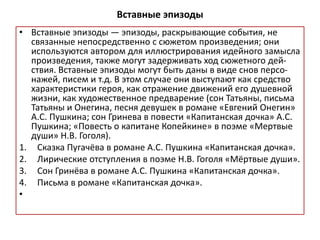 Вставные эпизоды
• Вставные эпизоды — эпизоды, раскрывающие события, не
связанные непосредственно с сюжетом произведения; они
используются автором для иллюстрирования идейного замысла
произведения, также могут задерживать ход сюжетного дей-
ствия. Вставные эпизоды могут быть даны в виде снов персо-
нажей, писем и т.д. В этом случае они выступают как средство
характеристики героя, как отражение движений его душевной
жизни, как художественное предварение (сон Татьяны, письма
Татьяны и Онегина, песня девушек в романе «Евгений Онегин»
А.С. Пушкина; сон Гринева в повести «Капитанская дочка» А.С.
Пушкина; «Повесть о капитане Копейкине» в поэме «Мертвые
души» Н.В. Гоголя).
1. Сказка Пугачёва в романе А.С. Пушкина «Капитанская дочка».
2. Лирические отступления в поэме Н.В. Гоголя «Мёртвые души».
3. Сон Гринёва в романе А.С. Пушкина «Капитанская дочка».
4. Письма в романе «Капитанская дочка».
•
 