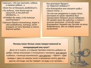 Почему такие тёплые слова говорит вожатый за
неподходящий ему тулуп?
Дело не в тулупе, а в порыве Гринёва ответить добром на
добро. Автор показывает 2 отношения к человеку: для одного
«собака», «пьяница оголтелый», для другого – «брат». «Две
правды»: одна по-хамски тычет в греховную наготу другого,
другая, всё видя, как бы говорит: но ведь и он человек...
Савельич: «Он его пропьёт, собака,
в первом кабаке…»,
«Бога ты не боишься, разбойник!»,
«Ты видишь, что дитя ещё не
смыслит, а ты рад его
обобрать…»,
«И добро бы кому, а то пьянице
оголтелому!»
Савельич боится незнакомца, видит в
нём разбойника, пьяницу, хочет
оградить от него Гринёва и спасти
барское добро.
Как реагирует бродяга
на «барский подарок»?
«Его благородие мне жалует шубу с
своего плеча…».
Он кое-как умудрился и надел тулуп,
распоров по швам «Бродяга был
чрезвычайно доволен моим подарком.
Он провёл меня до кибитки и сказал с
низким поклоном: «Спасибо ваше
благородие! Награди вас Господь за вашу
добродетель. Век не забуду ваших
милостей»
 