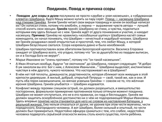 Поединок. Повод и причина ссоры
• Поводом для ссоры и дуэли послужила не просто «грубая и злая насмешка», а «обдуманная
клевета» Швабрина, будто Машу можно купить за пару серёг. Повод — насмешка Швабрина
над стихами Гринёва. Зачем Гринёв читает свои вирши товарищу и зачем он вообще написал
их? Он написал стихи, потому что влюблён, а лирика — выражение чувств автора — лучший
способ излить свои эмоции. Гринёв принёс Швабрину не стихи, а чувства, поделиться
которыми ему здесь больше не с кем. Гринёв ждёт от друга понимания и участия, а находит
насмешку. Причина: Гринёву не нравились «всегдашние шутки» Швабрина насчёт семьи
коменданта, он начал понимать, что Швабрин – нечестный и недобрый человек. Швабрина
же Гринёв раздражал своей открытостью и простотой, тем, что любит Машу, к которой
Швабрин безуспешно сватался. Ссора назревала давно и была неизбежной.
• Швабрин противопоставлен всем обитателям Белогорской крепости. Василиса Егоровна
ожидает от Швабрина всего, что угодно, потому что “он за душегубство из гвардии выписан,
он и в Господа Бога не верует”.
• Марье Ивановне он “очень противен”, потому что “он такой насмешник”.
• А Иван Игнатьич вообще, будучи “не охотником” до Швабрина, говорит следующее: “И добро
б уж закололи вы его: Бог с ним, с Алексеем Иванычем…” Швабрина выделяют, инстинктивно
чувствуя в нём другого, чужого человека. Что настораживает их в Швабрине?
• В нём нет той теплоты, домашности, родственности, которая сближает всех живущих в этой
крепости-деревушке. А милый, добрый, открытый Петруша — свой, такой же, как и они. И
пусть оба героя насмешничали, но мягкая усмешка Гринёва — совсем не то, что жёлчная
ирония Швабрина. Гринёв улыбается — Швабрин издевается.
• Конфликт между героями слишком острый, он должен разрешиться, и вмешательство
посторонних, формальное примирение противников только оттянули момент поединка.
Швабрин не может отступиться, это не в его правилах, он горд и беспощаден. Гринёв же
должен защитить оскорблённое достоинство ни о чём не подозревающей Марьи Ивановны.
Здесь впервые понятие чести становится для него не словом из наставления батюшки, а
реальной жизнью. Ему нельзя отказаться от дуэли, не уронив при этом чести мужчины, чести
порядочного, благородного человека. А вот Швабрин, более сильный и опытный, по чести
должен был примириться. Недостойно офицера сражаться с тем, кто слабее, недостойно
человека подвергать серьёзной опасности жизнь столь юного существа, почти ребёнка.
 