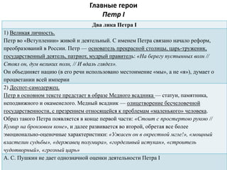 Главные герои
Петр I
Два лика Петра I
1) Великая личность.
Петр во «Вступлении» живой и деятельный. С именем Петра связано начало реформ,
преобразований в России. Петр — основатель прекрасной столицы, царь-труженик,
государственный деятель, патриот, мудрый правитель: «На берегу пустынных волн //
Стоял он, дум великих полн, // И вдаль глядел».
Он объединяет нацию (в его речи использовано местоимение «мы», а не «я»), думает о
процветании всей империи
2) Деспот-самодержец.
Петр в основном тексте предстает в образе Медного всадника — статуи, памятника,
неподвижного и окаменелого. Медный всадник — олицетворение бесчеловечной
государственности, с презрением относящейся к проблемам «маленького» человека.
Образ такого Петра появляется в конце первой части: «Стоит с простертою рукою //
Кумир на бронзовом коне», и далее развивается во второй, обретая все более
эмоционально-оценочные характеристики: «Ужасен он в окрестной мгле!», «мощный
властелин судьбы», «державец полумира», «горделивый истукан», «строитель
чудотворный», «грозный царь»
А. С. Пушкин не дает однозначной оценки деятельности Петра I
 