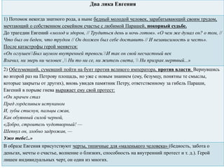 Два лика Евгения
1) Потомок некогда знатного рода, а ныне бедный молодой человек, зарабатывающий своим трудом,
мечтающий о собственном семейном счастье с любимой Парашей, покорный судьбе.
До трагедии Евгений «молод и здоров, // Трудиться день и ночь готов». «О чем же думал он? о том, //
Что был он беден, что трудом // Он должен был себе доставить // И независимость и честь».
После катастрофы герой меняется:
«Он оглушенБыл шумом внутренней тревоги.И так он свой несчастный век
Влачил, ни зверь ни человек , Ни то ни се, ни житель света,  Ни призрак мертвый...»
2) Обезумевший, сумевший пойти на бунт против великого императора, против власти. Вернувшись
во второй раз на Петрову площадь, но уже с новым знанием (ему, безумцу, понятны те смыслы,
которые закрыты от других), вновь увидев памятник Петру, ответственному за гибель Параши,
Евгений в порыве гнева выражает ему свой протест:
«Он мрачен стал
Пред горделивым истуканом
И, зубы стиснув, пальцы сжав,
Как обуянный силой черной,
«Добро, строитель чудотворный! —
Шепнул он, злобно задрожав, —
Ужо тебе!..»
В образе Евгения присутствуют черты, типичные для «маленького человека» (бедность, забота о
деньгах, мечты о счастье, волнение о близких, способность на внутренний протест и т. д.). Герой
лишен индивидуальных черт, он один из многих.
 