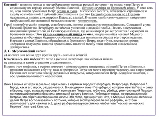 Евгений – пленник города и «петербургского» периода русской истории – не только укор Петру и
созданному им городу, символу России. Евгений – антипод «кумира на бронзовом коне». У него есть
то, чего лишён бронзовый Пётр: сердце и душа. Он способен мечтать, печалиться, страшиться за
судьбу возлюбленной. Глубокий смысл поэмы в том, что Евгений сопоставлен не с Петром-
человеком, а именно с «кумиром» Петра, со статуей. Пушкин нашёл свою «единицу измерения»
необузданной, но скованной металлом власти – человечность.
Герой «петербургской» повести, став безумцем, потерял социальную определённость. Сошедший с ума
Евгений бродит по Петербургу, не замечая унижений и людской злобы. Память о пережитом
наводнении приводит его на Сенатскую площадь, где он во второй раз встречается с «кумиром на
бронзовом коне». Этот кульминационный эпизод поэмы, завершившийся погоней Медного
всадника за «безумцем бедным», особенно важен для понимания смысла всего произведения.
Нередко в словах Евгения, обращённых к бронзовому Петру, видят бунт, восстание против
«державца полумира» (иногда проводились аналогии между этим эпизодом и восстанием
декабристов).
Д. С. Мережковский писал:
«Так стоят они вечно друг против друга - малый и великий.
Кто сильнее, кто победит? Нигде в русской литературе два мировых начала
не сходились в таком страшном столкновении».
Именно этот конфликт, в основе которого - противостояние жизненных позиций Петра и Евгения, и
приводит последнего к бунту: ведь в программе Петра нет места простому человеку, как в программе
Евгения нет ничего по поводу державных интересов, которыми полон Петр. Конфликт намечен, и
обе противоположности определены.
Лики Евгения и Петра зеркально отразились в картинах города: Петербурга, Петрограда, Петрополя?
Город, как и его герои, раздваивается. В наводнении тонет Петербург, о котором мечтал Петр -- окно
в Европу, порт, выход на простор. И всплывает Петрополь, губитель, убийца, уничтоживший Парашу,
поглотивший пожитки бедноты, отнявший разум у Евгения. Побеждает город, не предвиденный
Петром, это обратная сторона его мечты. Это город, где царит не Петр, а Медный всадник. Великим
делом Петра воспользовались потомки, которые эксплуатировали его реформы, и готовы
использовать для наживы всё, даже разбушевавшуюся стихию, чтобы петь "несчастье невских
берегов", как граф Хвостов.
 