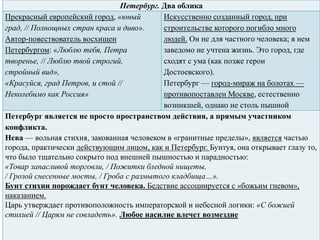 Петербург. Два облика
Прекрасный европейский город, «юный
град, // Полнощных стран краса и диво».
Автор-повествователь восхищен
Петербургом: «Люблю тебя, Петра
творенье, // Люблю твой строгий,
стройный вид»,
«Красуйся, град Петров, и стой //
Неколебимо как Россия»
Искусственно созданный город, при
строительстве которого погибло много
людей. Он не для частного человека; в нем
заведомо не учтена жизнь. Это город, где
сходят с ума (как позже герои
Достоевского).
Петербург — город-мираж на болотах —
противопоставлен Москве, естественно
возникшей, однако не столь пышной
Петербург является не просто пространством действия, а прямым участником
конфликта.
Нева — вольная стихия, закованная человеком в «гранитные пределы», является частью
города, практически действующим лицом, как и Петербург. Бунтуя, она открывает глазу то,
что было тщательно сокрыто под внешней пышностью и парадностью:
«Товар запасливой торговли, / Пожитки бледной нищеты,
/ Грозой снесенные мосты, / Гроба с размытого кладбища…».
Бунт стихии порождает бунт человека. Бедствие ассоциируется с «божьим гневом»,
наказанием.
Царь утверждает противоположность императорской и небесной логики: «С божией
стихией // Царям не совладеть». Любое насилие влечет возмездие
 