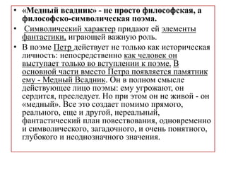• «Медный всадник» - не просто философская, а
философско-символическая поэма.
• Символический характер придают ей элементы
фантастики, играющей важную роль.
• В поэме Петр действует не только как историческая
личность: непосредственно как человек он
выступает только во вступлении к поэме. В
основной части вместо Петра появляется памятник
ему - Медный Всадник. Он в полном смысле
действующее лицо поэмы: ему угрожают, он
сердится, преследует. Но при этом он не живой - он
«медный». Все это создает помимо прямого,
реального, еще и другой, нереальный,
фантастический план повествования, одновременно
и символического, загадочного, и очень понятного,
глубокого и неоднозначного значения.
 