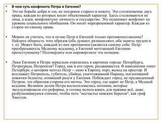 • В чем суть конфликта Петра и Евгения?
• Это не борьба добра и зла, не поединок старого и нового. Это столкновение двух
правд, каждая из которых носит объективный характер. Здесь сталкиваются не
лица, а идеи, конфликтуют личность и государство. Это поднимает конфликт на
уровень социального обобщения. Он носит неразрешимый характер. Каждая из
сторон по-своему права.
• Можно ли считать, что в поэме Петр и Евгений только противопоставлены?
Найдите общность этих образов (оба думают, размышляют, оба заняты трудом и
т. п). Может быть, каждый из них противопоставляется самому себе: Петр-
преобразователь Медному всаднику, а Евгений мечтающий Евгению
протестующему? Подтвердите или опровергните эти позиции.
• Лики Евгения и Петра зеркально отразились в картинах города: Петербурга,
Петрограда, Петрополя? Город, как и его герои, раздваивается. В наводнении тонет
Петербург, о котором мечтал Петр -- окно в Европу, порт, выход на простор. И
всплывает Петрополь, губитель, убийца, уничтоживший Парашу, поглотивший
пожитки бедноты, отнявший разум у Евгения. Побеждает город, не предвиденный
Петром, это обратная сторона его мечты. Это город, где царит не Петр, а Медный
всадник. Великим делом Петра воспользовались потомки, которые
эксплуатировали его реформы, и готовы использовать для наживы всё, даже
разбушевавшуюся стихию, чтобы петь "несчастье невских берегов", как граф
Хвостов.
 