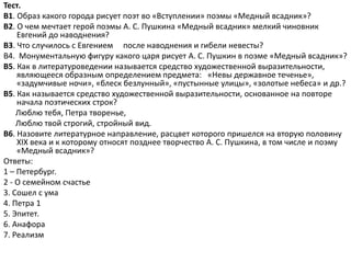 Тест.
В1. Образ какого города рисует поэт во «Вступлении» поэмы «Медный всадник»?
В2. О чем мечтает герой поэмы А. С. Пушкина «Медный всадник» мелкий чиновник
Евгений до наводнения?
В3. Что случилось с Евгением после наводнения и гибели невесты?
В4. Монументальную фигуру какого царя рисует А. С. Пушкин в поэме «Медный всадник»?
В5. Как в литературоведении называется средство художественной выразительности,
являющееся образным определением предмета: «Невы державное теченье»,
«задумчивые ночи», «блеск безлунный», «пустынные улицы», «золотые небеса» и др.?
В5. Как называется средство художественной выразительности, основанное на повторе
начала поэтических строк?
Люблю тебя, Петра творенье,
Люблю твой строгий, стройный вид.
В6. Назовите литературное направление, расцвет которого пришелся на вторую половину
XIX века и к которому относят позднее творчество А. С. Пушкина, в том числе и поэму
«Медный всадник»?
Ответы:
1 – Петербург.
2 - О семейном счастье
3. Сошел с ума
4. Петра 1
5. Эпитет.
6. Анафора
7. Реализм
 