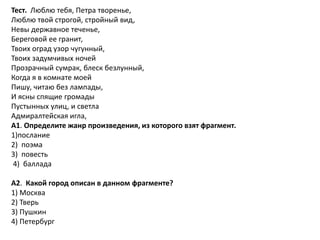 Тест. Люблю тебя, Петра творенье,
Люблю твой строгой, стройный вид,
Невы державное теченье,
Береговой ее гранит,
Твоих оград узор чугунный,
Твоих задумчивых ночей
Прозрачный сумрак, блеск безлунный,
Когда я в комнате моей
Пишу, читаю без лампады,
И ясны спящие громады
Пустынных улиц, и светла
Адмиралтейская игла,
А1. Определите жанр произведения, из которого взят фрагмент.
1)послание
2) поэма
3) повесть
4) баллада
А2. Какой город описан в данном фрагменте?
1) Москва
2) Тверь
3) Пушкин
4) Петербург
 