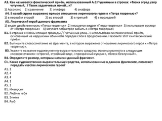 А3. Как называется фонетический приём, использованный А.С.Пушкиным в строках: «Твоих оград узор
чугунный, / Твоих задумчивых ночей…»?
1) Ассонанс 2) сравнение 3) эпифора 4) анафора
А4. В какой строке выражено прямое отношение лирического героя к «Петра творенью»?
1) в первой и второй 2) во второй 3) в третьей 4) в последней
А5. Лирический герой данного фрагмента
1) видит двойственность «Петра творенья» 2) ужасается видом «Петра творенья» 3) испытывает восторг
от «Петра творенья» 4) мечтает побыстрее забыть о «Петра творенья»
В1. В строках «И ясны спящие громады / Пустынных улиц…» использован синтаксический приём,
основанный на нарушении обычного порядка слов в предложении. Назовите этот синтаксический
приём.
В2. Выпишите словосочетание из фрагмента, в котором выражено отношение лирического героя к «Петра
творенью».
В3. Укажите название художественно-выразительного средства, использованного в следующих
словосочетаниях: «строгий, стройный вид», «прозрачный сумрак», «блеск безлунный».
В4. Определите размер, которым написан данный фрагмент.
С1. Какие художественно-выразительные средства, использованные в данном фрагменте, помогают
передать чувства лирического героя?
А1. 2
А2. 4
А3. 4
А4. 1
А5. 3
В1. Инверсия
В2. Люблю тебя
В3. Эпитет
В4. Ямб
 