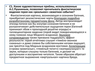 • С1. Какие художественные приёмы, использованные
А.С.Пушкиным, позволяют прочитывать фантастическое
видение героя как «реальное» сюжетное событие?
• Фантастическая картина, возникающая в сознании Евгения,
приобретает реалистические черты благодаря подробно
разработанному предметному фону. Автор воспроизводит
эпизод погони как бы изнутри сознания Евгения и не
разграничивает действительные ощущения героя (Евгений
приникает лбом к прохладной решётке ограды) и
галлюцинаторное видение (герой видит поворачивающееся к
нему гневное лицо Медного всадника). Звуковое
сопровождение также призвано поддержать эффект
реальности: герой отчётливо слышит «тяжёло-звонкое
скаканье» и даже словно бы собственными ногами ощущает,
как трясётся под Медным всадником мостовая. Аллитерации
(«грома грохотанье», «тяжёлый топот») «материализуют» те
звуки, которые слышны только Евгению, и делают их
доступными и восприятию читателя. Таким образом обретает
предметное выражение «виртуальная» картина бреда.
 
