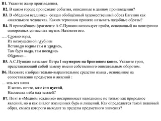 В1. Укажите жанр произведения.
В2. В каком городе происходят события, описанные в данном произведении?
В3. В «Медном всаднике» создан обобщённый художественный образ Евгения как
«маленького человека». Каким термином принято называть подобные образы?
В4. В приведённом фрагменте А.С.Пушкин использует приём, основанный на повторении
однородных согласных звуков. Назовите его.
…. Словно горы,
Из возмущенной глубины
Вставали волны там и злились,
Там буря выла, там носились
Обломки...
В5. А.С.Пушкин называет Петра I «кумиром на бронзовом коне». Укажите троп,
представляющий собой замену имени собственного описательным оборотом.
В6. Назовите изобразительно-выразительное средство языка , основанное на
сопоставлении предметов и явлений :
… иль вся наша
И жизнь ничто, как сон пустой,
Насмешка неба над землей?
В7. Поэт в «Медном всаднике» воспринимает наводнение не только как природное
явлений, но и как аналог жизненных бурь и лишений. Как определяется такой знаковый
образ, смысл которого выходит за пределы предметного значения?
 