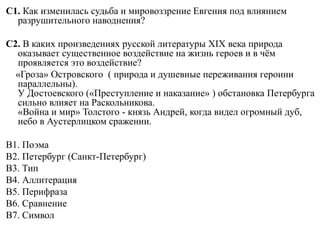 С1. Как изменилась судьба и мировоззрение Евгения под влиянием
разрушительного наводнения?
С2. В каких произведениях русской литературы XIX века природа
оказывает существенное воздействие на жизнь героев и в чём
проявляется это воздействие?
«Гроза» Островского ( природа и душевные переживания героини
параллельны).
У Достоевского («Преступление и наказание» ) обстановка Петербурга
сильно влияет на Раскольникова.
«Война и мир» Толстого - князь Андрей, когда видел огромный дуб,
небо в Аустерлицком сражении.
В1. Поэма
В2. Петербург (Санкт-Петербург)
В3. Тип
В4. Аллитерация
В5. Перифраза
В6. Сравнение
В7. Символ
 