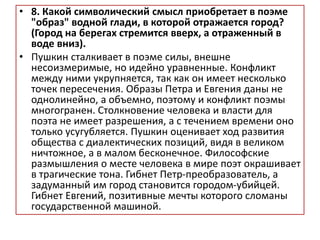 • 8. Какой символический смысл приобретает в поэме
"образ" водной глади, в которой отражается город?
(Город на берегах стремится вверх, а отраженный в
воде вниз).
• Пушкин сталкивает в поэме силы, внешне
несоизмеримые, но идейно уравненные. Конфликт
между ними укрупняется, так как он имеет несколько
точек пересечения. Образы Петра и Евгения даны не
однолинейно, а объемно, поэтому и конфликт поэмы
многогранен. Столкновение человека и власти для
поэта не имеет разрешения, а с течением времени оно
только усугубляется. Пушкин оценивает ход развития
общества с диалектических позиций, видя в великом
ничтожное, а в малом бесконечное. Философские
размышления о месте человека в мире поэт окрашивает
в трагические тона. Гибнет Петр-преобразователь, а
задуманный им город становится городом-убийцей.
Гибнет Евгений, позитивные мечты которого сломаны
государственной машиной.
 