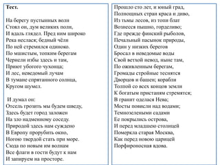 Тест.
На берегу пустынных волн
Стоял он, дум великих полн,
И вдаль глядел. Пред ним широко
Река неслася; бедный чёлн
По ней стремился одиноко.
По мшистым, топким берегам
Чернели избы здесь и там,
Приют убогого чухонца;
И лес, неведомый лучам
В тумане спрятанного солнца,
Кругом шумел.
И думал он:
Отсель грозить мы будем шведу,
Здесь будет город заложен
На зло надменному соседу.
Природой здесь нам суждено
В Европу прорубить окно,
Ногою твердой стать при море.
Сюда по новым им волнам
Все флаги в гости будут к нам
И запируем на просторе.
Прошло сто лет, и юный град,
Полнощных стран краса и диво,
Из тьмы лесов, из топи блат
Вознесся пышно, горделиво;
Где прежде финский рыболов,
Печальный пасынок природы,
Один у низких берегов
Бросал в неведомые воды
Свой ветхой невод, ныне там,
По оживленным берегам,
Громады стройные теснятся
Дворцов и башен; корабли
Толпой со всех концов земли
К богатым пристаням стремятся;
В гранит оделася Нева;
Мосты повисли над водами;
Темнозелеными садами
Ее покрылись острова,
И перед младшею столицей
Померкла старая Москва,
Как перед новою царицей
Порфироносная вдова.
 