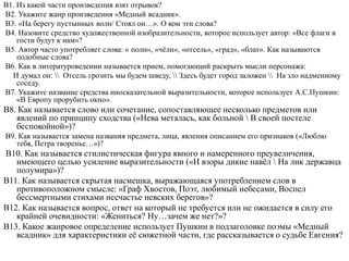 В1. Из какой части произведения взят отрывок?
В2. Укажите жанр произведения «Медный всадник».
В3. «На берегу пустынных волн/ Стоял он…». О ком эти слова?
В4. Назовите средство художественной изобразительности, которое использует автор: «Все флаги в
гости будут к нам»?
В5. Автор часто употребляет слова: « полн», «чёлн», «отсель», «град», «блат». Как называются
подобные слова?
В6. Как в литературоведении называется прием, помогающий раскрыть мысли персонажа:
И думал он:  Отсель грозить мы будем шведу,  Здесь будет город заложен  На зло надменному
соседу.
В7. Укажите название средства иносказательной выразительности, которое использует А.С.Пушкин:
«В Европу прорубить окно».
В8. Как называется слово или сочетание, сопоставляющее несколько предметов или
явлений по принципу сходства («Нева металась, как больной  В своей постеле
беспокойной»)?
В9. Как называется замена названия предмета, лица, явления описанием его признаков («Люблю
тебя, Петра творенье…»)?
В10. Как называется стилистическая фигура явного и намеренного преувеличения,
имеющего целью усиление выразительности («И взоры дикие навёл  На лик державца
полумира»)?
В11. Как называется скрытая насмешка, выражающаяся употреблением слов в
противоположном смысле: «Граф Хвостов, Поэт, любимый небесами, Воспел
бессмертными стихами несчастье невских берегов»?
В12. Как называется вопрос, ответ на который не требуется или не ожидается в силу его
крайней очевидности: «Жениться? Ну…зачем же нет?»?
В13. Какое жанровое определение использует Пушкин в подзаголовке поэмы «Медный
всадник» для характеристики её сюжетной части, где рассказывается о судьбе Евгения?
 