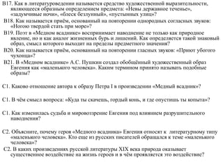 В17. Как в литературоведении называется средство художественной выразительности,
являющееся образным определением предмета: «Невы державное теченье»,
«задумчивые ночи», «блеск безлунный», «пустынных улиц»?
В18. Как называется приём, основанный на повторении однородных согласных звуков:
«Ногою твердой стать при море»?
В19. Поэт в «Медном всаднике» воспринимает наводнение не только как природное
явление, но и как аналог жизненных бурь и лишений. Как определяется такой знаковый
образ, смысл которого выходит на пределы предметного значения?
В20. Как называется приём, основанный на повторении гласных звуков: «Приют убогого
чухонца»?
В21. В «Медном всаднике» А.С. Пушкин создал обобщённый художественный образ
Евгения как «маленького человека». Каким термином принято называть подобные
образы?
С1. Каково отношение автора к образу Петра I в произведении «Медный всадник»?
С1. В чём смысл вопроса: «Куда ты скачешь, гордый конь, и где опустишь ты копыта»?
С1. Как изменилась судьба и мировоззрение Евгения под влиянием разрушительного
наводнения?
С2. Объясните, почему героя «Медного всадника» Евгения относят к литературному типу
«маленького человека». Кто еще из русских писателей обращался к теме «маленького
человека»?
С2. В каких произведениях русской литературы XIX века природа оказывает
существенное воздействие на жизнь героев и в чём проявляется это воздействие?
 