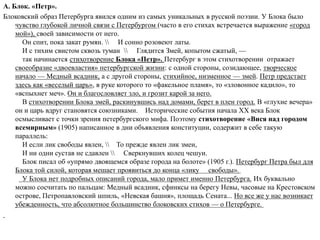 А. Блок. «Петр».
Блоковский образ Петербурга явился одним из самых уникальных в русской поэзии. У Блока было
чувство глубокой личной связи с Петербургом (часто в его стихах встречается выражение «город
мой»), своей зависимости от него.
Он спит, пока закат румян.  И сонно розовеют латы.
И с тихим свистом сквозь туман  Глядится Змей, копытом сжатый, —
так начинается стихотворение Блока «Петр». Петербург в этом стихотворении отражает
своеобразие «двоевластия» петербургской жизни: с одной стороны, созидающее, творческое
начало — Медный всадник, а с другой стороны, стихийное, низменное — змей. Петр предстает
здесь как «веселый царь», в руке которого то «факельное пламя», то «зловонное кадило», то
«вспыхнет меч». Он и благословляет зло, и грозит карой за него.
В стихотворении Блока змей, раскинувшись над домами, берет в плен город. В «глухие вечера»
он и царь вдруг становятся союзниками. Исторические события начала XX века Блок
осмысливает с точки зрения петербургского мифа. Поэтому стихотворение «Вися над городом
всемирным» (1905) написанное в дни объявления конституции, содержит в себе такую
параллель:
И если лик свободы явлен,  То прежде явлен лик змеи,
И ни одни сустав не сдавлен  Сверкнувших колец чешуи.
Блок писал об «упрямо двоящемся образе города на болоте» (1905 г.). Петербург Петра был для
Блока той силой, которая мешает проявиться до конца «лику свободы».
У Блока нет подробных описаний города, мало примет именно Петербурга. Их буквально
можно сосчитать по пальцам: Медный всадник, сфинксы на берегу Невы, часовые на Крестовском
острове, Петропавловский шпиль, «Невская башня», площадь Сената... Но все же у нас возникает
убежденность, что абсолютное большинство блоковских стихов — о Петербурге.
 