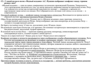 С2. С какой целью в поэме «Медный всадник» А.С. Пушкин изображает конфликт между героями
разных эпох?
«Медный всадник» — одно из самых совершенных поэтических произведений Пушкина. Уникальность
этого произведения заключается в том, что автор преодолел жанровые каноны исторической поэмы. Петр
I не появляется в поэме как исторический персонаж (он «кумир» — изваяние), о времени его
царствования также ничего не сказано. Поэт обращается не к истокам этой эпохи, а к ее итогам — к
современности.
Основной конфликт поэмы — конфликт между государством и личностью. Воплощается он прежде всего в
образной системе: противопоставлением Петра и Евгения.
Образ Петра центральный в поэме. Пушкин дает в «Медном всаднике» свою трактовку личности и
государственной деятельности Петра. Автор изображает два лика императора, во вступлении Петр —
человек и государственный деятель:
На берегу пустынных волн Стоял он, дум великих полн,И вдаль глядел.
Им руководит идея блага Отечества, а не произвол. Он понимает историческую закономерность и предстает
как решительный, деятельный, мудрый правитель.
В основной части поэмы Петр — памятник первому русскому императору, символизирующий
самодержавную власть, готовый подавить любой протест:
Ужасен он в окрестной мгле! Какая дума на челе! Какая сила в нем сокрыта!
Конфликт истории и личности раскрывается через изображение судьбы обыкновенного человека. Хотя
Евгения исследователи не включают в галерею «маленьких людей», тем не менее некоторые
типические черты таких героев находим в этом образе. Евгений лишен индивидуальности. Петр I
становится для него тем «значительным лицом», которое появляется в жизни любого «маленького
человека», чтобы разрушить его счастье.
Величие, государственный масштаб образа Петра и ничтожность ограниченность кругом личных
забот Евгения подчеркивается композиционно. Монолог Петра во вступлении («И думал он:
Отсель грозить мы будем шведу...») противопоставлен «думам» Евгения («О чем же думал он? о
том, / Что был он беден...»). Конфликт поддерживается стилистически. Вступление, эпизоды
связанные с «кумиром на бронзовом коне», выдержаны в традиции оды — самого
государственного жанра. Там, где речь идет о Евгении, господствует прозаичность.
Противостояние человека и власти, личности и государства — вечная проблема, однозначное решение
которой Пушкин считает невозможным.
 