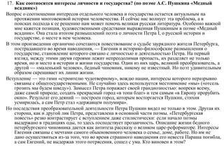 17. Как соотносятся интересы личности и государства? (по поэме А.С. Пушкина «Медный
всадник»)
Вопрос о соотношении интересов отдельного человека и государства остается актуальным на
протяжении многовековой истории человечества. И сейчас нас волнует эта проблема, а в
поисках подхода к ее решению нам может помочь великая русская литература. Особенно важной
мне кажется позиция, художественными средствами выраженная Пушкиным в поэме «Медный
всадник». Она стала итогом размышлений поэта о личности Петра I, о русской истории и
государстве, о месте в нем человека.
В этом произведении органично сочетаются повествование о судьбе заурядного жителя Петербурга,
пострадавшего во время наводнения, — Евгения и историко-философские размышления о
государстве, становление которого связано с личностью и деятельностью Петра. На первый
взгляд, между этими двумя героями лежит непреодолимая пропасть, их разделяет не только
время, но и место в истории и жизни государства. Один из них царь, великий преобразователь, а
другой — «маленький человек», бедный чиновник, никому не известный. Но поэт удивительным
образом скрещивает их линии жизни.
Вступление — это гимн «строителю чудотворному», вождю нации, интересы которого неразрывно
связаны с общегосударственными. Не случайно здесь используется местоимение «мы» («отсель
грозить мы будем шведу»). Замысел Петра поражает своей грандиозностью: вопреки всему,
даже самой природе, создать прекрасный город «в топи блат» и тем самым «в Европу прорубить
окно». Результат его деяний — построен город, которым восторгается Пушкин, стихия
усмирилась, а сам Петр стал «державцем полумира».
Но последствия преобразовательной деятельности Петра Пушкин видел не только в этом. Другая их
сторона, как и другой лик Петра, представлена в основной части поэмы. «Петербургская
повесть» резко контрастирует с вступлением даже стилистически: если начало поэмы
выдержано в традициях оды, то здесь господствует прозаичность. Описание жизни бедного
петербургского чиновника дается как антитеза рассказу о великом царе-реформаторе. Интересы
Евгения связаны с мечтами самого обыкновенного человека о семье, доме, работе. Но им не
дано осуществиться из-за того, что во время страшного наводнения его невеста Параша погибла,
а сам Евгений, не выдержав этого потрясения, сошел с ума. Кто виновен в этом?
 
