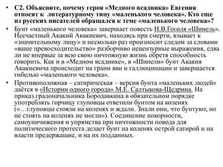 • С2. Объясните, почему героя «Медного всадника» Евгения
относят к литературному типу «маленького человека». Кто еще
из русских писателей обращался к теме «маленького человека»?
• Бунт «маленького человека» завершает повесть Н.В.Гоголя «Шинель».
Несчастный Акакий Акакиевич, находясь при смерти, взывает к
«значительному лицу» и несколько раз произносит следом за словами
«ваше превосходительство» разборчиво нецензурные выражения, едва
ли не впервые за всю свою ничтожную жизнь обретя способность
говорить. Как и в «Медном всаднике», в «Шинели» бунт Акакия
Акакиевича происходит на грани яви и галлюцинации и завершается
гибелью «маленького человека».
• Противоположная – сатирическая – версия бунта «маленьких людей»
даётся в «Истории одного города» М.Е. Салтыкова-Щедрина. На
приказ градоначальника Бородавкина в обязательном порядке
употреблять горчицу глуповцы ответили бунтом на коленях
(«…глуповцы стояли на коленях и ждали. Знали они, что бунтуют, но
не стоять на коленях не могли»). Соединение покорности,
самоуничижения и упрямства при ничтожности повода для
политического протеста делает бунт на коленях острой сатирой и на
власти предержащие, и на их подданных.
 