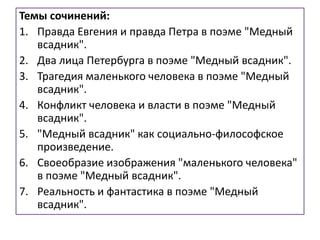Темы сочинений:
1. Правда Евгения и правда Петра в поэме "Медный
всадник".
2. Два лица Петербурга в поэме "Медный всадник".
3. Трагедия маленького человека в поэме "Медный
всадник".
4. Конфликт человека и власти в поэме "Медный
всадник".
5. "Медный всадник" как социально-философское
произведение.
6. Своеобразие изображения "маленького человека"
в поэме "Медный всадник".
7. Реальность и фантастика в поэме "Медный
всадник".
 