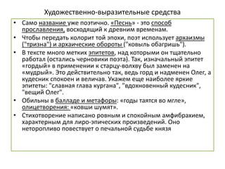 Художественно-выразительные средства
• Само название уже поэтично. «Песнь» - это способ
прославления, восходящий к древним временам.
• Чтобы передать колорит той эпохи, поэт использует архаизмы
("тризна") и архаические обороты ("ковыль обагришь").
• В тексте много метких эпитетов, над которыми он тщательно
работал (остались черновики поэта). Так, изначальный эпитет
«гордый» в применении к старцу-волхву был заменен на
«мудрый». Это действительно так, ведь горд и надменен Олег, а
кудесник спокоен и величав. Укажем еще наиболее яркие
эпитеты: "славная глава кургана", "вдохновенный кудесник",
"вещий Олег".
• Обильны в балладе и метафоры: «годы таятся во мгле»,
олицетворения: «ковши шумят».
• Стихотворение написано ровным и спокойным амфибрахием,
характерным для лиро-эпических произведений. Оно
неторопливо повествует о печальной судьбе князя
 