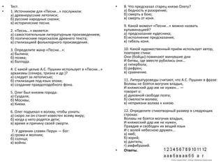 • Тест.
• 1. Источником для «Песни...» послужили:
а) древнерусские летописи;
б) русские народные сказки;
в) исторические песни.
2. «Песнь...» является:
а) самостоятельным литературным произведением;
б) поэтическим пересказом древнего текста;
в) стилизацией фольклорного произведения.
3. Определите жанр «Песни...»:
а) былина;
б) поэма;
в) баллада.
4. С какой целью А.С. Пушкин использует в «Песни...»
архаизмы (секира, тризна и др.)?
а) следует за летописью;
б) стилизация под язык эпохи;
в) создание правдоподобного фона.
5. Олег был князем города:
а) Суздаля;
б) Москвы;
в) Киева.
6. Олег подъехал к волхву, чтобы узнать:
а) скоро ли он станет известен всему миру;
б) когда у него родятся дети;
в) время и причину своей смерти.
7. У древних славян Перун — бог:
а) грома и молнии;
б) солнца;
в) войны.
• 8. Что предсказал старец князю Олегу?
а) бедность и разорение;
б) смерть в бою;
в) смерть от коня.
9. Какой момент «Песни...» можно назвать
кульминацией?
а) предсказание кудесника;
б) исполнение предсказания;
в) гибель коня.
10. Какой художественный приём использует автор,
повторяя стихи:
Они (бойцы) поминают минувшие дни
И битвы, где вместе рубились они...
а) гипербола;
б) рефрен;
в) сравнение.
11. Литературоведы считают, что А.С. Пушкин в фразе:
Волхвы не боятся могучих владык,
И княжеский дар им не нужен... —
говорит о:
а) духовной свободе поэта;
б) смелости волхва;
в) неприязни волхва к князю.
12. Определите стихотворный размер в следующих
строках:
Волхвы не боятся могучих владык,
И княжеский дар им не нужен,
Правдив и свободен их вещий язык
И с волей небесною дружен...
а) ямб;
б) хорей;
в) дактиль;
г) амфибрахий.
• Ответы.
 
