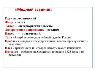 «Медный всадник»
Род – лиро-эпический
Жанр - поэма
Автор – «петербургская повесть»
Литературное направление – реализм
Пафос – трагический.
Тема – Петр1 в свете дальнейшей судьбы России.
Проблема – народ и государственная власть, преступление и
наказание.
Идея - трагичность и неразрешимость такого конфликта
Подтекст – события на Сенатской площади 1825 года и их
результат
 