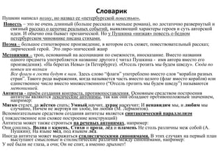 Словарик
Пушкин написал поэму, но назвал ее «петербургской повестью».
Повесть – это не очень длинный (больше рассказа и меньше романа), но достаточно развернутый и
связный рассказ о цепочке реальных событий, выявляющий характеры героев и суть авторской
идеи. И обычно она бывает прозаической. Но у Пушкина «низкая» повесть о бедном
петербургском чиновнике писана стихами.
Поэма – большое стихотворное произведение, в котором есть сюжет, повествовательный рассказ;
лирический герой. Это лиро-эпический жанр
Метонимия – троп, основанный на ассоциации по смежности, иносказание. Вместо названия
одного предмета употребляется название другого ( читал Пушкина - имя автора вместо его
произведения). «На берегах Невы» (в Петербурге). «Отсель грозить мы будем шведу». Сюда по
новым им волнам
Все флаги в гости будут к нам. Здесь слово “флаги” употреблено вместо слов “корабли разных
стран”. Такого рода выражения, когда называется часть вместо целого (флаг вместо корабля) или
единственное число вместо множественного (“Отсель грозить мы будем шведу”) называются
метонимией.
Антитеза - приём создания контраста, противопоставления. Основным средством построения
антитезы являются лексические антонимы, так как они обладают противоположным значением,
например:
Мягкo стелет, да жёстко спать; Умный научит, дурак наскучит; И ненавидим мы, и любим мы
случайно, Ничем не жертвуя ни злобе, ни любви (М. Лермонтов).
Вспомогательным средством создания антитезы является синтаксический параллелизм
( тождественное или схожее построение конструкций)
Антитеза может также строиться на речевых антонимах, например:
Они сошлись. Волна и камень, Стихи и проза, лёд и пламень Не столь различны меж собой (А.
Пушкин); На языке мёд, под языком лёд.
Иногда антитеза может выражаться стилистическими синонимами. В этих случаях на первый план
выступают смысловые и стилистические различия между синонимами, например:
У неё были не глаза, а очи; Он не спит, а именно дрыхнет!
 