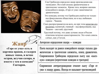 Жанр
«Горе от ума» есть и
картина нравов, и галерея
живых типов, и вечно
острая, жгучая сатира, и
вместе с тем и комедия”
Гончаров.
Сам Грибоедов определил жанр произведения как
«комедию». Но в ней сильны драматические и
трагические элементы. Кроме того, вопреки законам
комедийного жанра, «Горе от ума» заканчивается
драматически.
Это комедия, потому что Грибоедов смеётся не только
над фамусовским обществом, но и над любимым
героем – Чацким.
Смех распространяется на всех, но при этом качество его
различно: ядовитый, гневный – над фамусовыми, над
Чацким – светлый, грустный.
Грустный потому, что даже лучшие люди в России
отмечены печатью односторонности. Это «смех сквозь
слёзы», как у Гоголя.
 