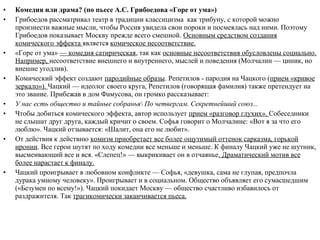 • Комедия или драма? (по пьесе А.С. Грибоедова «Горе от ума»)
• Грибоедов рассматривал театр в традиции классицизма как трибуну, с которой можно
произнести важные мысли, чтобы Россия увидела свои пороки и посмеялась над ними. Поэтому
Грибоедов показывает Москву прежде всего смешной. Основным средством создания
комического эффекта является комическое несоответствие.
• «Горе от ума» — комедия сатирическая, так как основные несоответствия обусловлены социально.
Например, несоответствие внешнего и внутреннего, мыслей и поведения (Молчалин — циник, но
внешне угодлив).
• Комический эффект создают пародийные образы. Репетилов - пародия на Чацкого (прием «кривое
зеркало»). Чацкий — идеолог своего круга, Репетилов (говорящая фамилия) также претендует на
это звание. Прибежав в дом Фамусова, он громко рассказывает:
• У нас есть общество и тайные собранья По четвергам. Секретнейший союз...
• Чтобы добиться комического эффекта, автор использует прием «разговор глухих». Собеседники
не слышат друг друга, каждый кричит о своем. Софья говорит о Молчалине: «Вот я за что его
люблю». Чацкий отзывается: «Шалит, она его не любит».
• От действия к действию комизм приобретает все более ощутимый оттенок сарказма, горькой
иронии. Все герои шутят по ходу комедии все меньше и меньше. К финалу Чацкий уже не шутник,
высмеивающий все и вся. «Слепец!» — выкрикивает он в отчаянье. Драматический мотив все
более нарастает к финалу.
• Чацкий проигрывает в любовном конфликте — Софья, «девушка, сама не глупая, предпочла
дурака умному человеку». Проигрывает и в социальном. Общество объявляет его сумасшедшим
(«Безумен по всему!»). Чацкий покидает Москву — общество счастливо избавилось от
раздражителя. Так трагикомически заканчивается пьеса.
 