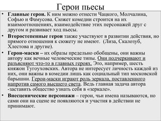 Герои пьесы
• Главные герои. К ним можно отнести Чацкого, Молчалина,
Софью и Фамусова. Сюжет комедии строится на их
взаимоотношениях, взаимодействие этих персонажей друг с
другом и развивает ход пьесы.
• Второстепенные герои также участвуют в развитии действия, но
прямого отношения к сюжету не имеют. (Лиза, Скалозуб,
Хлестова и другие).
• Герои-маски – их образы предельно обобщены, они важны
автору как вечные человеческие типы. Они подчеркивают и
разъясняют что-то в главных героях. Это, например, шесть
княжон Тугоуховских. Автора не интересует личность каждой из
них, они важны в комедии лишь как социальный тип московской
барышни. Герои-маски играют роль зеркала, поставленного
напротив самого высшего света. Ведь главная задача автора
-заставить общество узнать себя в «зеркале».
• Внесценические персонажи – герои, чьи имена называются, но
сами они на сцене не появляются и участия в действии не
принимают.
 