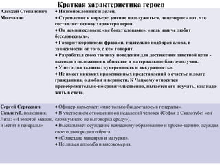 Краткая характеристика героев
Алексей Степанович
Молчалин
♦ Низкопоклонник и делец.
♦ Стремление к карьере, умение подслужиться, лицемерие - вот, что
составляет основу характера героя.
♦ Он немногословен: «не богат словами», «ведь нынче любят
бессловесных».
♦ Говорит короткими фразами, тщательно подбирая слова, в
зависимости от того, с кем говорит.
♦ Разработал свою тактику поведения для достижения заветной цели -
высокого положения в обществе и материальное благо-получия.
♦ У него два таланта: «умеренность и аккуратность».
♦ Не имеет никаких нравственных представлений о счастье и долге
гражданина, о любви и верности. К Чацкому относится
пренебрежительно-покровительственно, пытается его поучать, как надо
жить в свете.
Сергей Сергеевич
Скалозуб, полковник.
Лиза: «И золотой мешок,
и метит в генералы»
♦ Офицер­карьерист: «мне только бы досталось в генералы».
♦ В умственном отношении он недалекий человек (Софья о Скалозубе: «он
слова умного не выговорил сроду»).
♦ Высказывает осуждение всяческому образованию и просве­щению, осуждая
своего двоюродного брата.
♦ «Созвездие маневров и мазурки».
♦ Не лишен апломба и высокомерия.
 