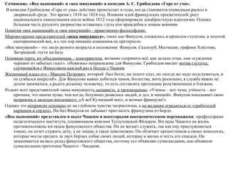 Сочинение. «Век нынешний» и «век минувший» в комедии А. С. Грибоедова «Горе от ума».
В комедии Грибоедова «Горе от ума» действие происходит в годы, когда становится очевидным раскол в
дворянской среде. Это время с 1816 по 1824 год. Влияние идей французских просветителей, рост
национального самосознания после войны 1812 года сформировали декабристскую идеологию. Однако
большая часть русского дворянства оставалась глуха или враждебна к новым веяниям.
Понятия «век нынешний» и «век минувший» ­ нравственно­философские.
Мировоззрение представителей «века минувшего», таких как Фамусов, сложилось в прошлом столетии, в золотой
екатерининский век, и с тех пор никаких изменения не претерпело.
«Век минувший» ­ это люди разного возраста и положения: Фамусов, Скалозуб, Молчалин, графиня Хлёстова,
Загорецкий, гости на балу.
Основная черта, их объединяющая, ­ консерватизм, желание сохранить всё, как делали отцы, они «сужденья
черпают из забытых газет». «Новизна» неприемлема для Фамусова. Грибоедов вводит мотив глухоты,
случающейся с Фамусовым каждый раз в беседе с Чацким
Жизненный идеал его ­ Максим Петрович, который был богат, на золоте едал, но «когда же надо подслужиться, и
он сгибался вперегиб». Для Фамусова важно добиться чинов, богатства, жить роскошно, в службе важно не
делом заниматься, а радеть родному человечку, то есть составлять протекцию родственникам и близким.
Роднит всех представителей «века минувшего» ненависть к просвещению. «Ученье – вот чума, учёность – вот
причина, что нынче пуще, чем когда, безумных развелось людей, и дел, и мнений». Фамусов показывает свою
неприязнь к засилью иноземного: «А всё Кузнецкий мост, и вечные французы!»
Однако это неприятие основано не на глубоком чувстве патриотизма, а на желании оградиться от «грабителей
карманов и сердец». На бал Фамусов не забывает пригласить французика из Бордо.
«Век нынешний» представлен в пьесе Чацким и некоторыми внесценическими персонажами: профессорами
педагогического института, племянником княгини Тугоуховской Фёдором. Взгляды Чацкого на жизнь
противоположны взглядам фамусовского общества. Он не желает служить, так как ему прислуживаться
тошно, он хочет служить делу, а не лицам, а такое невозможно. Он обличает крепостников в своих монологах,
которые могли продать за двух борзых собак своих людей, которые и жизнь и честь его спасали. Он
замахивается на весь уклад фамусовского общества, поэтому его объявляю сумасшедшим, как объявили
сумасшедшим прототипа Чацкого ­ Чаадаева.
 