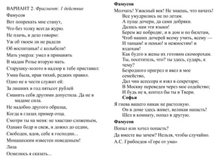 ВАРИАНТ 2. Фрагмент: 1 действие
Фамусов
Вот попрекать мне станут,
Что без толку всегда журю.
Не плачь, я дело говорю:
Уж об твоем ли не радели
Об воспитаньи! с колыбели!
Мать умерла: умел я принанять
В мадам Розье вторую мать.
Старушку­золото в надзор к тебе приставил:
Умна была, нрав тихий, редких правил.
Одно не к чести служит ей:
За лишних в год пятьсот рублей
Сманить себя другими допустила. Да не в
мадаме сила.
Не надобно другого образца,
Когда в глазах пример отца.
Смотри ты на меня: не хвастаю сложеньем,
Однако бодр и свеж, и дожил до седин,
Свободен, вдов, себе я господин...
Монашеским известен поведеньем!
Лиза
Осмелюсь я сказать...
Фамусов
Молчать! Ужасный век! Не знаешь, что начать!
Все умудрились не по летам.
А пуще дочери, да сами добряки.
Дались нам эти языки!
Берем же побродяг, и в дом и по билетам,
Чтоб наших дочерей всему учить, всему —
И танцам! и пенью! и нежностям! и
вздохам!
Как будто в жены их готовим скоморохам.
Ты, посетитель, что? ты здесь, сударь, к
чему?
Безродного пригрел и ввел в мое
семейство,
Дал чин асессора и взял в секретари;
В Москву переведен через мое содейство;
И будь не я, коптел бы ты в Твери.
Софья
Я гнева вашего никак не растолкую.
Он в доме здесь живет, великая напасть!
Шел в комнату, попал в другую.
Фамусов
Попал или хотел попасть?
Да вместе вы зачем? Нельзя, чтобы случайно.
А.С. Грибоедов «Горе от ума»
 