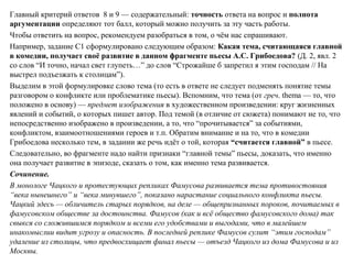 Главный критерий ответов 8 и 9 — содержательный: точность ответа на вопрос и полнота
аргументации определяют тот балл, который можно получить за эту часть работы.
Чтобы ответить на вопрос, рекомендуем разобраться в том, о чём нас спрашивают.
Например, задание С1 сформулировано следующим образом: Какая тема, считающаяся главной
в комедии, получает своё развитие в данном фрагменте пьесы А.С. Грибоедова? (Д. 2, явл. 2
со слов “И точно, начал свет глупеть…” до слов “Строжайше б запретил я этим господам // На
выстрел подъезжать к столицам”).
Выделим в этой формулировке слово тема (то есть в ответе не следует подменять понятие темы
разговором о конфликте или проблематике пьесы). Вспомним, что тема (от греч. thema — то, что
положено в основу) — предмет изображения в художественном произведении: круг жизненных
явлений и событий, о которых пишет автор. Под темой (в отличие от сюжета) понимают не то, что
непосредственно изображено в произведении, а то, что “прочитывается” за событиями,
конфликтом, взаимоотношениями героев и т.п. Обратим внимание и на то, что в комедии
Грибоедова несколько тем, в задании же речь идёт о той, которая “считается главной” в пьесе.
Следовательно, во фрагменте надо найти признаки “главной темы” пьесы, доказать, что именно
она получает развитие в эпизоде, сказать о том, как именно тема развивается.
Сочинение.
В монологе Чацкого и протестующих репликах Фамусова развивается тема противостояния
“века нынешнего” и “века минувшего”, показано нарастание социального конфликта пьесы.
Чацкий здесь — обличитель старых порядков, на деле — общепризнанных пороков, почитаемых в
фамусовском обществе за достоинства. Фамусов (как и всё общество фамусовского дома) так
свыкся со сложившимся порядком и всеми его удобствами и выгодами, что в малейшем
инакомыслии видит угрозу и опасность. В последней реплике Фамусов сулит “этим господам”
удаление из столицы, что предвосхищает финал пьесы — отъезд Чацкого из дома Фамусова и из
Москвы.
 