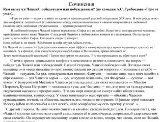 Сочинения
Кем является Чацкий: победителем или побежденным? (по комедии А.С. Грибоедова «Горе от
ума»).
«Горе от ума» — одно из самых загадочных произведений русской литературы XIX века. В нем соседствуют
два конфликта: социальный (столкновение между «веком нынешним» и «веком минувшим») и любовный
(наличие двух любовных треугольников — признак романтизма).
В любовной интриге Чацкий терпит поражение: Софья его не любит, более того, она предпочла человека,
нравственно много ниже Чацкого. С неудачей Чацкого в любви связан комизм его положения. Он пытается
узнать, кого любит Софья. Она почти открыто говорит:
Кого люблю я, не таков: Молчапин за себя других забыть готов...
Но Чацкий не слышит ее (для усиления комического эффекта ав­тор использует прием «разговор глухих»), не
понимает. А в финале, став свидетелем разговора Софьи и Молчалина, прямо обвиняет ее:
Зачем меня надеждой завлекали?  Зачем мне прямо не сказали, Что все прошедшее вы обратили в смех?
С точки зрения социального конфликта невозможно ответить однозначно на вопрос —
победитель Чацкий или побежденный. С одной стороны, Чацкий побежденный. Взгляды «века
нынешнего» и «века минувшего» противопоставлены по разным вопросам: отношение к службе —
Чацкий — «служить бы рад, прислуживаться тошно», Фамусов — «подпи­сано, так с плеч долой»; к
образованию — для Чацкого норма — «ум, алчущий познаний», для Фамусова — «ученье — вот
чума». У фамусовской Москвы и Чацкого разные идеалы: для «века минувшего» — Максим
Петрович, Кузьма Петрович — московские тузы; для Чац­кого — тот, кто тянется «к искусствам
творческим высоким и прекрас­ным». Эти два мира никогда не смогут найти общего языка,
взаимопо­нимания, компромисса. У «века минувшего» одно оружие — объявить Чацкого
сумасшедшим, изгнать из общества, высмеять его, тогда он не страшен. В финале герой покидает
Москву («Вон из Москвы!») и едет искать, «где оскорбленному есть чувству уголок!..»
С другой стороны, Чацкого можно считать в какой­то степени победителем. Гончаров писал, что
«Чацкий сломлен количеством старой силы, нанеся ей в свою очередь смертельный удар качеством
силы свежей». Он опровергает пословицу «один в поле не воин», говоря, что «воин, если он Чацкий,
 