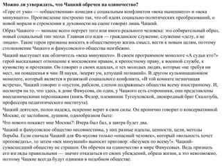 Можно ли утверждать, что Чацкий обречен на одиночество?
«Горе от ума» — «общественная» комедия с социальным конфликтом «века нынешнего» и «века
минувшего». Произведение построено так, что об идеях социально­политических преобразований, о
новой морали и стремлении к духовности на сцене говорит лишь Чацкий.
Образ Чацкого — меньше всего портрет того или иного реального человека: эго собирательный образ,
новый социальный тип эпохи. Главная его идея — гражданское служение, служение «делу, а не
лицам». Такие герои призваны вносить в общественную жизнь смысл, вести к новым целям, поэтому
столкновение Чацкого и фамусовского общества неизбежно.
Чацкий выступает как обличитель «века минувшего». В своем программном монологе «А судьи кто?»
герой высказывает отношение к московским нравам, к крепостному праву, к военной службе, к
кумовству и протекции. Он говорит о своих идеалах, о тех молодых людях, которые «не требуя ни
мест, ни повышенья в чин /В науки, /вперят ум, алчущий познаний». В другом кульминационном
монологе, который является и развязкой социального конфликта, «В той комнате незначащая
встреча», Чацкий говорит о «пустом, рабском, слепом подражанье» общества всему иностранному. И,
несмотря на то, что здесь, в доме Фамусова, он один, у Чацкого есть сторонники, они представлены
внесценическими персонажами (князь Федор, племянник Тугоуховской, двоюродный брат Скалозуба,
профессора педагогического института).
Чацкий деятелен, полон надежд, искренне верит в свои силы. Он иронично говорит о консервативной
Москве, ее застойном, душном, однообразном быте:
Что нового покажет мне Москва? Вчера был бал, а завтра будет два.
Чацкий и фамусовское общество несовместимы, у них разные идеалы, ценности, цели, методы
борьбы. Если сначала Чацкий для Фа­мусова только «опасный человек», который «вольность хочет
проповедать», то затем «век минувший» выносит приговор: «Безумен по всему!». Чацкий­
сумасшедший обществу не страшен. Он обречен на одиночество в мире Фамусовых. Ведь признать
его взгляды правильными — значит отказаться от своих убеждений, образа жизни, а это невозможно,
поэтому Чацкие всегда будут одиноки в подобном обществе.
 